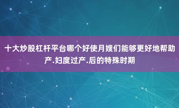 十大炒股杠杆平台哪个好使月嫂们能够更好地帮助产.妇度过产.后的特殊时期