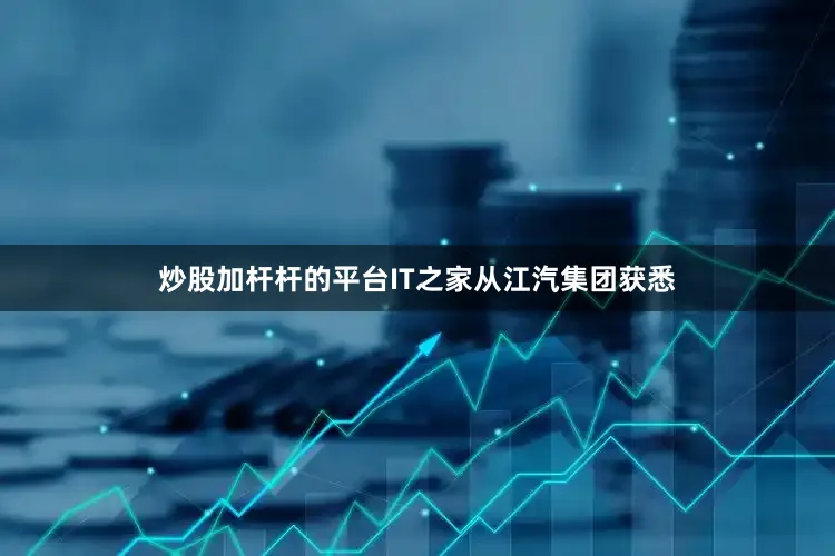 炒股加杆杆的平台IT之家从江汽集团获悉